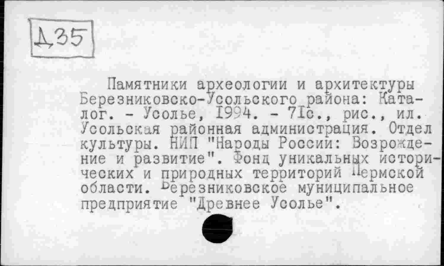 ﻿Памятники археологии и архитектуры Березниковско-Усольского района: Каталог. - Усолье, 1994. - 71с., рис., ил. Усольская районная администрация. Отдел культуры. НИИ "Народы России: Возрождение и развитие". “>онд уникальных истори ческих и природных территорий Пермской области. Ьерезниковское муниципальное предприятие "Древнее Усолье".